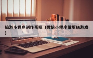 安达旅游小程序制作蛋糕（微信小程序做蛋糕游戏）